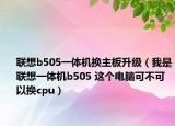 联想b505一体机换主板升级（我是联想一体机b505 这个电脑可不可以换cpu）