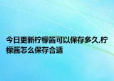 今日更新柠檬酱可以保存多久,柠檬酱怎么保存合适