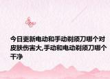 今日更新电动和手动剃须刀哪个对皮肤伤害大,手动和电动剃须刀哪个干净