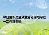 今日更新灵活就业养老保险可以一次性缴费吗