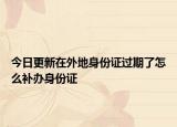 今日更新在外地身份证过期了怎么补办身份证