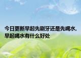 今日更新早起先刷牙还是先喝水,早起喝水有什么好处