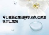 今日更新芒果没熟怎么办,芒果没熟可以吃吗