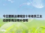 今日更新法律规定十年老员工主动辞职有没有补偿呢
