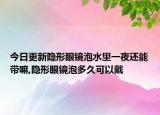 今日更新隐形眼镜泡水里一夜还能带嘛,隐形眼镜泡多久可以戴