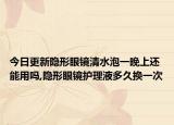 今日更新隐形眼镜清水泡一晚上还能用吗,隐形眼镜护理液多久换一次