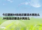今日更新84拖地还要清水再拖么,84拖地还要清水再拖么