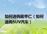 如何选购酸枣仁（如何选购SUV汽车）