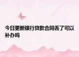 今日更新银行贷款合同丢了可以补办吗