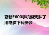 夏新E600手机游戏肿了用电脑下载安装