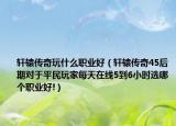 轩辕传奇玩什么职业好（轩辕传奇45后期对于平民玩家每天在线5到6小时选哪个职业好!）