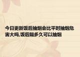今日更新饭后抽烟会比平时抽烟危害大吗,饭后隔多久可以抽烟