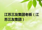 江苏三友集团老板（江苏三友集团）