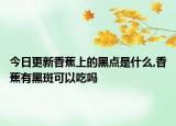 今日更新香蕉上的黑点是什么,香蕉有黑斑可以吃吗
