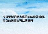 今日更新防晒衣真的能防紫外线吗,黑色的防晒衣可以防晒吗