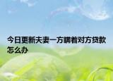 今日更新夫妻一方瞒着对方贷款怎么办