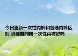 今日更新一次性内裤和普通内裤区别,炎症期间用一次性内裤好吗