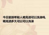今日更新年轻人喝完酒可以洗澡吗,喝完酒多久可以可以洗澡