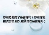 炒菜把脸烫了会留疤吗（炒菜时脸被烫伤怎么办,被油烫伤会留疤吗）