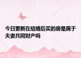 今日更新在结婚后买的房是属于夫妻共同财产吗