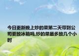 今日更新晚上炒的菜第二天带到公司要放冰箱吗,炒的菜最多放几个小时