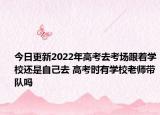 今日更新2022年高考去考场跟着学校还是自己去 高考时有学校老师带队吗