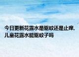 今日更新花露水是驱蚊还是止痒,儿童花露水能驱蚊子吗