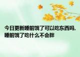 今日更新睡前饿了可以吃东西吗,睡前饿了吃什么不会胖