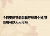 今日更新牙缝刷和牙线哪个好,牙缝刷可以天天用吗