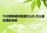 今日更新喝到假酒怎么办,怎么鉴别酒的真假