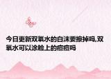 今日更新双氧水的白沫要擦掉吗,双氧水可以涂脸上的痘痘吗