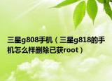 三星g808手机（三星g818的手机怎么样删除已获root）