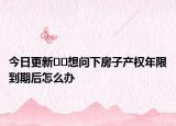 今日更新﻿﻿想问下房子产权年限到期后怎么办