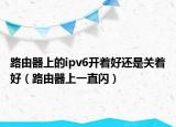 路由器上的ipv6开着好还是关着好（路由器上一直闪）