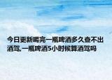 今日更新喝完一瓶啤酒多久查不出酒驾,一瓶啤酒5小时候算酒驾吗