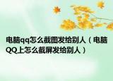 电脑qq怎么截图发给别人（电脑QQ上怎么截屏发给别人）