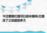 今日更新红提可以放冰箱吗,红提洗了之后能放多久