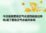 今日更新藿香正气水酒驾能查出来吗,喝了藿香正气水能开车吗