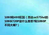 1080和480区别（昂达vx575hd的1080i720P是什么意思?和1080P不同大嘛?）