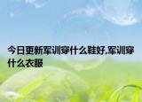 今日更新军训穿什么鞋好,军训穿什么衣服