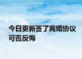 今日更新签了离婚协议可否反悔