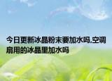 今日更新冰晶粉末要加水吗,空调扇用的冰晶里加水吗
