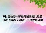 今日更新冬天冰箱冷藏调到几档最合适,冰箱冬天调到什么档位最省电