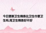 今日更新卫生棉条比卫生巾更卫生吗,用卫生棉条好不好