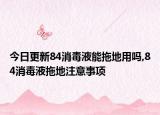 今日更新84消毒液能拖地用吗,84消毒液拖地注意事项