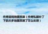 传奇游戏地图黑屏（传奇私服补丁下的太多地图黑屏了怎么处理）