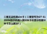 三星无法检测sim卡（三星型号为GT-E1200M的手机插入新SIM卡总显示检查SIM卡怎么解决?）
