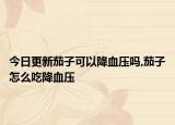 今日更新茄子可以降血压吗,茄子怎么吃降血压