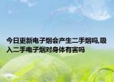 今日更新电子烟会产生二手烟吗,吸入二手电子烟对身体有害吗