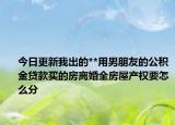 今日更新我出的**用男朋友的公积金贷款买的房离婚全房屋产权要怎么分